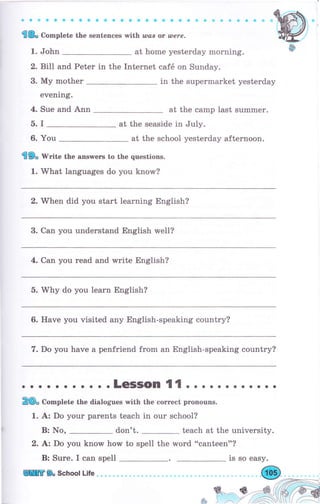 a оФ оa a е aa a оa a a aо aсaa a о a a a a a a a i| Ё
'l& Co-plete the sentences with шсs ot шеrе.
1. John at hоmе yesterday morning.
2. Bill and Peter in the Internet саfб on Sunday.
3. Му mother
evening.
in the supermarket уеstеrdау
4. Sue апd Апп at the camp last summеr.
5. I at the seaside in July.
6. You at the school yesterday afternoon.
'l9" Чrritе the апswегs to the questions.
1. What }anguages do you know?
2.'W'hеп did you start learning English?
3. Can you understand English rvell?
4. Сап you rеаd and write English?
5. Why do you 1еаrп English?
6. Have you visited any Eng}ish-speaking country?
7. Do you have а penfriend from ап English-speaking country?
. о . . . . о . . . . LeSlSOn 't{ . . . . . о . . о . . .
2(D" Co-plete the dialogues with the соrrесt ргопоuпs.
1. А: Do уоur раrепts teach in оur school?
В: No, don't. teach at the university.
2. bz Do you knovy how to spell the word "canteen"?
В: Surе. I сап spell is so easy.
ffi9" School Life.. .Ф
 