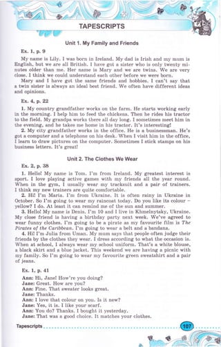 TAPESCRlPTS
Unit 1. Му Family and Friends
Ех. 1, р.9
Му паmе is Lily. I was Ьоrп in Ireland. Му dad is Irish and rny mum is
&rglish, but we are all British. I have got а sister who is only twenty mi-
пuЬ older than mе. Неr name is Маrу and we аrе trмins. W'e аrе very
еlше. I think we could understand each оthеr Ьеfоrе we wеrе Ьоrп.
Маry and I have got the sarne friends and hobbies. I can't say that
а twin sister is always an ideal best friend. We often have different ideas
апd opinions.
Ех.4, р. 22
1. Му country grandfather works оп the farm. Не starts working еаrlу
iп the morning. I help him to feed the chickens. Тhеп hе rides his trасtоr
to the field. Му grапdра works there all day long. I sornetimes rneet him iп
the evening, and he takes mе home in his trасtоr. It's interesting!
2. Му city grandfather works in the office. Не is а businessman. He's
got а computer and а telephone on his desk. When I visit him in the office,
I learn to draw pictures on the computer. Sometimes I stick stamps on his
business letteгs. It's grеаt!
Uпit 2. The Clothes We Wear
Ех. 2, р. 38
1. Hello! Му паmе is Tom. I'm from Ireland. Му greatest interest is
sport. I love playing active games with my friends all the уеаr rоuпd.
W'hen in the gym, I usually wеаr my tracksuit and а раir of trаiпеrs.
I think mу new trainers аrе quite comfortable.
2. Hi! I'm Маriа. I'm frоm Ukraine. It is often rainy in Ukraine in
October. So I'm going to wеаr mу rаiпсоаt today. Do you like its colour -
yellow? I do. At least it can remind mе of the sun and summer.
3. Hello! Му name is Denis. I'm 10 and I live in Khmelnytsky, Ukraine.
Му close friend is having а birthday раrtу next week. We've аgrееd to
wеаr funny clothes. I'm going to Ье а pirate as my favourite film is ?&е
Рirаtеs af the Caribbean.I'm going to wеаr а belt and а bandana.
4. Hi! I'm Julia from Umап. Му mum says that people often judge their
friends Ьу the clothes they wеаr. I dress according to rмhat the occasion is.
When at school, I always wеаr my schooI uniform. That's а white blouse,
а black skirt and а blue jacket. This weekend we аrе having а picnic with
mу family. So I'm going to rмear my favourite grееп sweatshirt and а pair
of jeans.
Ех. 1, р.41
Апп: Hi, Jane! Ноrм'rе you doing?
Jane: Great. How аrе you?
Ann: Fiпе. That sweater looks great.
Jane: Thanks.
Апп: I love that colour оп you. Is it nerM?
Jane: Yes, it is. I like уоur scarf.
Апп: You do? Thanks. I bought it yesterday.
Jапе: That was а good choice. It matches уоur clothes.
Tapescripb.
 