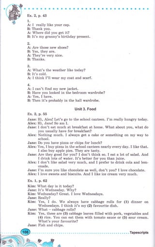 Ех. 2, р. 43
1.
А: I rеаllу like your сар.
В: Thank you.
А: Where did you get it?
В: It's my grаппу's birthday рrеsепt.
,
А: Аrе those new shoes?
В: Yes, they аrе.
А: They're very nice.
В: Thanks.
3.
А: What's the rveather like today?
В: It's cold.
А: I think I'1l rvear mу coat and sеаrf.
4.
А: I can't find mу new jacket.
В: Have you looked in the bedroom ,rчаrdrоЬе?
.А,: Yes, I have.
В: Then it's probably in the hall wаrdrоЬе.
Unit 3. Food
Ех. 2, р. 55
Jane: Hi, Alex! Let's go to the school canteen. I'm rеаllу huпgrу today.
Alex: Hi, Janet So am I.
Jane: I don't eat much at breakfast at hоmе. What about you, what do
you usually have for breakfast?
Alex: Nothing much. I аlчrауs get а cake оr something оп mу way to
school.
Jane: Do you have pizza оr chips for lunch?
Alex: Yes, I buy pizza in the school canteen nearly ечеry day. I like that.
I also buy apple pies. They аrе tasty.
Jane: дrе they good for 5zou? I don't think so. I eat а lot of salad. дпd
I drink lots of wаtеr. It's better fоr you than juice.
Alex: I don't like salad very muсh, and I prefer to drink cola and lem-
onade.
Jane: I'm sure you like chocolate as well, don't you? I love chocolate.
Alex: I love sweets and biscuits. And I like ice сrеаm very much.
Ех. 1, р.62
Kim: What day is it today?
Jane: It's Wednesday. Why?
Kim: Wednesday? Great. I love Wednesdays.
Jane: Really?
Kim: Yes, I do. We always have cabbage rolls fоr (1) dinner оп
Wednesdays. I think it's mу (2) favourite dish.
Jane: What * cabbage ro}ls?
Kim: Yes, these аrе (В) cabbage leaves filled with роrk, vegetables and
(4) riсе. You can eat them with tomato sauce оr (б) sоur сrеаm.
What's уоur favourite?
Jane: Fish and chips.
 