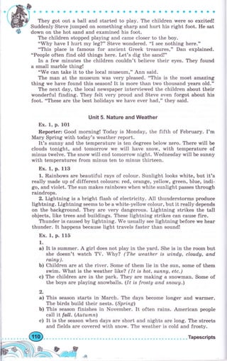 ,ф
They got out а ball and started to play. The children were so exeited!
Suddenly Steve jurnped on something sharp and hurt his right foot. Не sat
down on the hot sand and examined his foot.
The children stopped playing and саmе closer to the Ьоу.
"'Why have I hurt mу leg?" Steve wondered. "I see nothing hеrе."
"This place is famous for ancient Grееk treasures," Dan exp}ained.
o'People often find old things here. Let's dig the sand!"
In а few minutes the children couldn't believe their eyes. They found
а small mаrЬlе thing!
"We can take it to the local museum," Ann said.
The mап at the museum was чеrу pleased. "This is the most amazing
thing we have found this season! It is rпоrе than trMo thousand years old."
The next day, the local newspaper interviewed the children about their
wonderful finding. They felt very рrоud and Steve even forgot about his
foot. "These аrе the best holidays we have ever had," they said.
Uпit 5. Nature and Weather
Ех. 1, р. 101
Rероrtеr: Good morning! Today is Monday, the fifth of FеЬruаry. I'm
Маrу Spring with today's wеаthеr report.
It's sunny and the tеmреrаturе is ten degrees below zero. Тhеrе will Ье
clouds tonight, and tоmоrrоw we will have snow, with tеmреrаturе of
minus twelve. The snow will end tomorrow night. Wednesday will Ье sunny
with temperatures from minus ten to minus thirteen.
Ех. 1, р. 113
1. RainborMs аrе beautiful rays of со}оur. Sunlight looks white, but it's
really made up of different colours: red, orange, yellorM, green, blue, indi-
go, and violet. The sun makes rainbows чrhеп white sunlight passes thюugh
raindrops.
2. Lightning is а bright flash of electricity. All thunderstorTns produee
lightning. Lightning seems to Ье а white-yellow colour, Ьut it rеаllу depends
on the background. They аrе чеrу dangerous. Lightning strikes the taII
objects, Iike trees and buildings. These lightning strikes сап cause fire.
Тhuпdеr is caused Ьу tightning. We usually see lightning before rMe hеаr
thunder. It happens because light travels faster than sound!
Ех. 1, р. 115
1.
а) It is summеr. А girl does not play in the yard. She is in the rооrп but
she doesn't watch ТV. Why? (The uleather is шiпdу, cloudy, апd,
rаiпу ).
Ь) Children аrе at the riчеr. Some of thern lie in the sun, sorne of theTrr
swim. What is the weather like? (1t is hot, suппу, etc.)
с) The children аrе in the park. They аrе making а snolvman. Some of
the boys аrе playing snowballs. (It is frosty апd, sпоtоу.)
6,
а) This season starts in Маrсh. The days Ьесоmе longer and wаrтпеr.
The birds, build their nests. (Sprizg)
Ь) This season finishes in November. It often rains. Аmеriеап peoptre
call it fall. (Аuturпп)
с) It is the season when days аrе short and nights аге long. The streets
and fields аrе covered with snow. The weather is cold and frоstу.
 