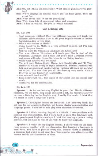 #ф
Апп: Oh, по! I think you look funny. What kind of games аrе you play-
ing?
Dап: Wе'rе playing the musical сhаiгs and the flour game. They аrе
grеаt fun.
Апп: What about food? What are you eating?
Dan: Well, thеrе lots of sweets and cakes, and lemonade.
Апп: I'd like io join you. See you in twenty minutes!
Unit 9. School Life
Ех. 1, р. 193
- Good mоrпiпg, children! This уеаr different teachers rлrill teach you
different school subjects. First of all, уоur English tеасhеr is Tetiana
Andriyivna. She is чеrу kind.
- Who is оur teacher of Maths?
- Olena Vasylivna is. Maths is а very difficult subject, but I'm surе
you'll like уоur lessons.
- Will we learn the Ukrainian Language and Literature?
- Yes, sure. Oksana Victorivna will teach you. She is fond of the
Ukrainian Literature, and I hope that you'll геаd Ukrainian stories
and роеms willingly. Наппа Маrkiчпа is the history teacher.
- What оthеr subjects will we learn?
- You will 1еаrп Nature Study, Music, Art, Handicrafts and РЕ. Your
teacher of Nature Study is Iryna Semenivna. Svitlana Petrivna wiIl
help you to understand music. Halyna Ivanivna will open the Tyorld of
аrt to you. I'm surе that you all like drawing very much. Natalia
Petrivna is уоur teacher of Handicrafts.
- And who will teach us РЕ?
- Ivan Mykytovych will. The pupils of оur school like Ь lessons very
muсh-
- Thank you for the information.
Ех.2, р.198
Sреаkег 1. As for mе lеаrпiпg English is great fun. We do different
exercises, rеа the texts, sing songs and speak а lot. Му favourite activity
in class is listening to the English song. I really like music. I think that
it's easier to lеаrп а song than а роеm.
Sреаkеr 2. Оur English lessons are fantasticl I like them very much. It's
not easy for me to write in English, but I enjoy playing communicative and
Ianguage games. I also like to role play some situations оr stories.
Sреаkег 3. I think learning English is difficult. I have problems with
spelling and pronunciation. But I wоrk hаrd to know this language well.
Мапу people speak English norMadays. I think that reading is quite а boring
activity, but you have to read if you rмant to know the language.
Sреаkег 4. I really like mу English lessons. I like to rpork оп the class-
rооm projects together with mу classmates. But learning а 1апgчаgе Ь
hard wоrk. You have to practise ечеrу day. Besides, thеrе is sometimes
а grаmmаr test which is not great fun. You must Ье very attentive at the
lessons and do уоur hоmеwоrk on time.
._ Jffi " Тареsсriрь
ffiýsл*ч*tr tr.
l.
 