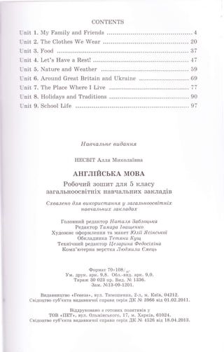 CoNTENTS
Гnit 1. Му Family and Friепds ........4
L nit 2. The Clothes We Wеаr .... .... 20
Гnit 3. Fооd .........37
Гпit 4. Let's Have а Rest! ......47
Lnit 5. Nature and Weather .........59
I nit 6. Around Great Britain and Ukraine . ... 69
Гпit 7. The Place Where I Live ..... тт
Гпit 8. Holidays and Traditions ..... 90
Гпit 9. School Life ........97
навчальне вuOання
HECBIT Алла Миколаiвна
АНГЛIЙСЬКА МОВА
Робочий зошит для 5 класу
загальноосвiтнiх навчальних закладiв
Схвалено 0ля вurcорuсmання у за?альноосвimнiх
навчалыluх заrcлаOах
Головний редактор Наrпаля 3аблоцьrcа
Редактор Тамара lваш,енrcо
Художне оформлення та макет Юлii Ясiнсьrcоt
Обкладинк а Т еmянu ldyu4
Технiчний редактор Itезарuна ФеOосiхiна
Комп'ютерна верстка ЛюOмuлu €лwець
Формат 70x108/ru.
Ум. друк. арк. 9,8. Обл.-вид. арк. 9,0.
Тираж 30 023 пр. Вид. }l} 1336.
Вам. Jr&13-09-1201.
Видавництво <,Генеза,>, вул. Тимошенка, 2-л, м. Киiв, 042t2.
Свiдоцтво суб'екта видавничоi справи серiя .ЩК М 3966 вiд 01.02.2011.
Вiддруковано з готових позитивiв у
ТОВ (ПЕТ>, вул. Ольмiнського, 17, м. XapKiB, 61024.
Свiдоцтво суб'екта видавничоi справи серiя ЩК Nb 4526 вiд 18.04.2013.
 
