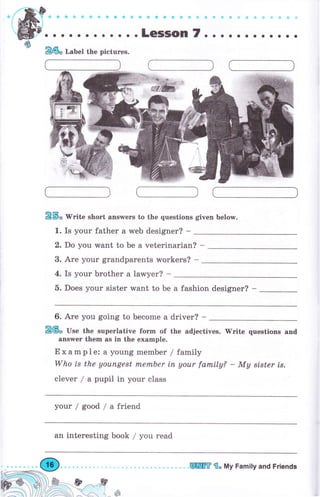 а?'!ё1l;
о о о . . . . . . о . . LеSSоп7. . . . о о . . о . о .
&ý" W"ite shоrt апswеrs to the questions given below.
1. Is your father а web designer? -
2. Do you want to Ье а veterinarian? -
3. Аrе уоur grandparents workers? -
4. Is уоur Ьrоthеr а lawyer? -
5. Does your sister want to Ье а fashion designer? -
&ф" Label the pictuгes.
6. Аrе you going to Ьесоmе а driver? -
&@" U"" the supeгlative fоrm of the adjectives. 'Write questions апd
апýwег them as in the example.
Example: а young mеmЬеr / family
Who is the уоuпgеst mеrпЬеr iп уоur farnily? - Му stster is.
clever / а pupil in your class
your/good/afriend
ап interesting book / you read
ж,kf -
Effi fi" Му Family and Friепds
 