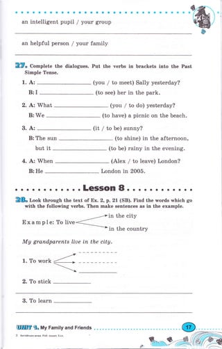 ъ",
'
l,,,r"r"'Uu."*;";r;;r";;r;;,
, о о , , , , , , , , , "
q
ф
ап helpful реrsоп / уоur family
TTn Co^plete the dialogues. Put the чегЬs in brackets into the Past
Simple Tense.
1. А: (уоu / to meet) Sally yesterday?
B:I (to see) hеr in the park.
2. bz What (you / to do) yesterday?
В: We (to have) а picnic on the beach.
3. А: (it / to Ье) sunny?
В: The sun (to shine) in the аftеrпооп,
but it (to Ье) rainy in the evening.
4. А:'When (Аlех / to leave) London?
В: Не London in 2005.
. о . .LeSSOn8o . о . о . . . . . о о
2& r,oob thгоugh the text of Ех. 2, p.21(SB). Find the wогds which go
with the following чегЬs. Then make sentenees as in the ехаmрlе.
__--,тiп the city
Example: То live< ------>
in the country
Му grапdраrепts liue iп the city.
1. То work
2. То stick
3. То lеаrп
 