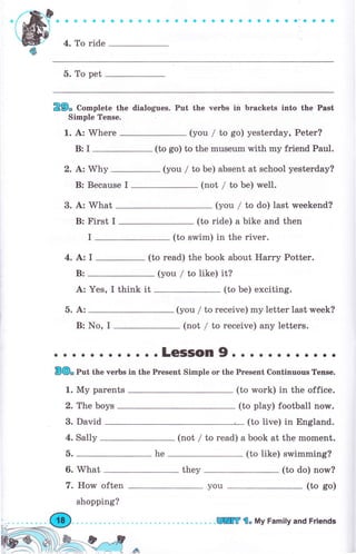 9 a о * li о a ф ф m о 9 a a a о ё a a a a a a о a a a'-a a a a
4. То ride
5. То pet
Е9" Co-plete the dialogues. Put the чеrЬs in brackets into the Past
Simple Tense.
1. А: Whеrе (you / to go) yesterday, Реtеr?
B:I (to go) to the museum with mу friend Paul.
2. А: Why (you / to Ье) absent at school yesterday?
В: Because I (not / to Ье) well.
3. А: What
В: First I
(you / to do) last urееkепd?
(to ride) а bike and then
(to swim) in the riчеr.
(to rеаd) the book about Наrrу Potter.
(you / to like) it?
you
I
4.A:I
(to Ье) exciting.
(you / to receive) my letter last week?
В: No, I (not / to receive) апу letters.
;;:""-;,";;";"i;;"-':::-::"l""";"-;";,;":;;;
1. Му parents (to work) in the office.
(to play) football поw.2. The boys
3. David (to live) in England.
4. Sally (not / to read) а book at the mоmепt.
б. (to like) swimming?
6. What (to do) now?
7. How often
shopping?
(to go)
В:
А:
б. А:
Yes, I think it
he
they
lIТ l. Му Family and Friепds
 