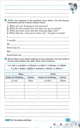 a a о i с a G a a Ф ф а a о е a + a G Ф * * ry ;! "t s ;r Ф t!
В. Гritе уоur апýwеrs to the questions given below. Use the Present
Continuous and the Ргеsепt ýimple Tenses.
1. What аrе уоu wearing at the moment?
2. Тй/hаt do you usually put on when you go to school?
3. What аrе уоur mum and dad wearing right now?
4. Mhat does he / she put оп when she / he goes to rлrоrk?
I
I usually
Не
Ечеrу day he
She
sometimes she
4ь tV.it" about а пеw sehool uniforTn fог boys and giгls. Use the wоrds in
the Ьох and соmрlеtе the table. Тhеп writе sentences.
о а vest о а jacket о а Ьlаzеr о а skirt о а blouse . а shirto
о а tie . ýocks о tights о trоusеrs о shoes о а dгеss о
Girls
А skirtя
ф
ф
ф
Ф
8
.т
&
шпшm 2. Ttre Clothes We Wеаr
&
&**--t6--rr,ф,,r'i4
r zfx,''' r'rl-.t-ýd
 