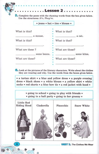 ф So Complete the роеm with the rhуmiпg rvoгds frоm the Ьох given below.
Use the structuresz It's, Тhеу'rе.
what is this?
a
. What is that?
a
r & C&t.а mouse.
what is this?
ф
о
a
a
a
a
a
a
о
а
а
a
what is that?
what аrе these ? what аrе those?
some beans. some kites.
what аrе these? what аrе those?
(6, Look at the pictures of the literary сhаrасtеrs. 'lV'rite about the elothes
they аrе wearing and why. Use the words frоm the boxes given below.
Little Red
Riding Hood cinderella pinocehio snorv lyhite
о jeans о hat о ties . blouse о
о а tartan skirt о а blue and yellow dress . а рurрlе evening
dress . black shoes о а white blouse о а yellow shiгt о white
socks . rеd shorts о а blue Ьоту tie . а rеd jacket with hood о
. going to school о going to play with friends о
. going to а ball раrtу о going to hег $r&ппу о
]пffi 2" The Clothes llUe Wеаr
 