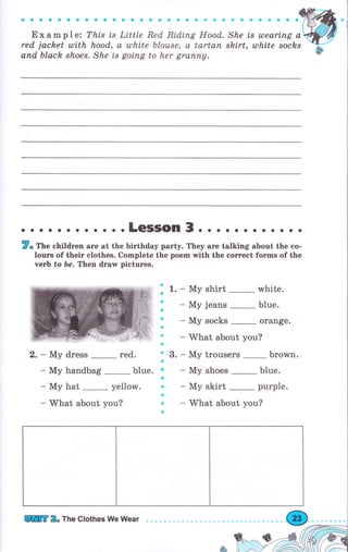 '
;;;;r, i,'ru,, ,',i,i,i пп'а'пi'аi)r
""io'red jachet uli,th hood, а tllhite Ьlоusе, а tаrtап
апd black shоеs. She is gоiпg to her grаппу.
ееaоФaaa
She is ulеаriпg а
shirt, ulhite sосks
. о o.LeSSOn 3. о о о о. . . . . о .
7" Тhе children аrе at the biгthday раrtу. They аге talking about the со-
lочгs of their clothes. Complete the роеm with the соrrесt fоrms of the
чеrЬ fo Ье. Then drаw pictures.
'1.о
a
a
a
a
ý
a
n3.
t
a
a
a
a
э
a
- Му shirt white.
- Му jeans blue.
- Му socks orange.
- What about you?
- Му trousers Ьrоwп.
- Му shoes blue.
- Му skirt рurрlе.
- What about you?
2. - Му dress _ red.
- Му handbag blue.
- Му hat _ yellow.
- What about you?
lПт 2. The Clothes We Wеаr
 