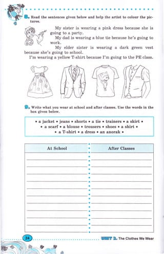 aaaaaaaоaaоaaaaaaaaaоaaaaоaсaaa
8. Read the sentences given below and help the агtist to соlочr the pic-
tчrеs.
Му sister is wearing а pink dress because she is
going to а party.
Му dad is wearing а blue tie because he's going to
work.
Му elder sister is rMearing а dark green vest
because she's going to school.
I'm wearing а yellow T-shirt because I'm going to the РЕ class.
9, 'lV'rite what you rмеаг at school and after classes. Use the words in the
Ьох given below.
о а jacket о jeans о shorts о а tie о trainers о а skirt о
о а sеагf о а blouse о trоusеrs о shoes о а shirt о
о а T-shirt о а dress о an апогаk о
a
a
о
a
a
a
a
a
a
a
a
a
a
a
о
о
a
a
a
a
a
о
},-&*-ф,*ф
lrAý _otr"'' n ф
tШП]г 2. тье cIothes We Wеаr
 
