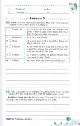 9$ФаффаýФ&*ýф{ý*ýi * ,jl
and
П _ : I'l1 wеаr а and
П-:Араirоf
. о . о . . о о . о . . LeSSOn 5 о . . . ._о . о . о . .
sво Match the words with their definitions. Then wгitе ц,hаt season of
the уеаг yorr wеаr these items of clothing in.
а
Ф
s
ф
s
ф
Ф
ф
'
s
ф
Ф
ll
ф
в
а) an item of clothing for women and
girls, rvhich hangs down from the waist
like the bottom part of а dress.
Ь) а shirt for women.
е) а short coat with а hood that keeps out
the wind and rain.
d) an item of clothing for а rvoman and
а girl that covers the top half of her body
and part оr а11 of her legs.
е) а pair of leather оr plastic things that
you wеаr on уоur foot.
f) а coat that you wеаr on а rainy day.
€фо Valia is going to have а birthday раrtу. Help hеr to choose the right
clothes. Use the words fгоm Ех. 13 (WB). Explain уочr choice.
Birthday Party Details: It's autumn. The weather is cool. It's
raining. The birthday party is going to Ье in а саfё.
]
l
j
1
Y"{:_i:ry-'-._-:
.,/
,i.--,-_-, ,-|
(,(* Ф,d
r. П д raincoat
2. П An anorak
Wffi R" The Clothes We Wеаr
o€.i,/ _.--",.._
 