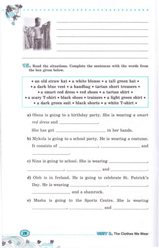 Wф
* ф :l Ф ФФ фф *{D Ф о ое с a о е с a a €со о a aa a
€ ý, Веаа the situations. Complete the sentences with the words frоm
the Ьох given below.
о ап old strar hat о а white blouse о а tall gтееп hat о
о а dаrk Ьluе vest . а handbag о tаrtап short trоusеrs о
о а smart геd dгеss . rеd shoes о а tагtап skirt о
о а sс&fу T-shirt . black shoes о trаiпеrs о а light gтeen shirt о
о а dаrk grееп suit о black shогts о а white T-shirt о
а) Olena is going to а birthday раrtу. She is wearing а srnart
red dress апd
She has got in hеr hands.
Ь) Mykola is going to а schooI party. Не is wearing а costume.
It consists of and
с) Nina is going to school. She is wearing
and
d) Oleh is in Ireland.
Day. Не is wearing
Не is going to celeb rаtе St. Patrick's
,
and а shamrock.
е) Masha is going to the Sports Centre. She is wearing
and
_,€2
ffi Е" The clothes We Wеаr
 