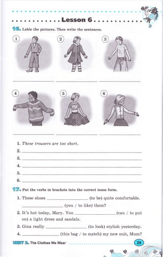 a аФ aс a a a ос a о Ф a С G с о е * Ф Ф ф ф ф Ф + t, *
. о о . о .. о.. ..LeSSOn6. о о . о о. . о.
Е(6" т,"ые the pictures. Тhеп rrrite the sentences.
These trousers are too short.1.
2.
3.
4.
ь.
6.
fi?" pot the verbs in brackets into the соrrесt tense fогm.
1. These shoes (to Ье) quite comfortable.
(you / to like) them?
2. It's hot today, Маry.
on) а light dress and
(can / to put
3. Gina rеаllу (to look) stylish yesterday.
(this bag / to match) my new suit, Mum?
You
sandals.
4.
[ПIПЕ Е" тhе clothes We llUear
Ф
 