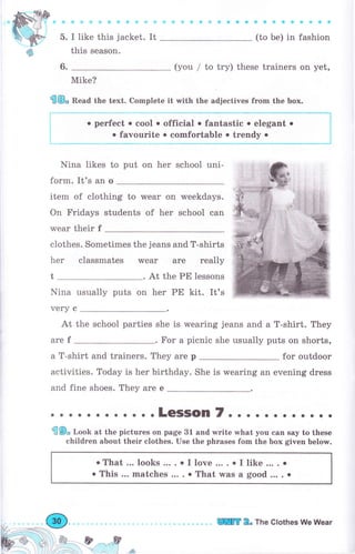 ь.
6.
ф{ild'tiiфафф4's*j sффо*aaaa Ф}фФфеfiфs
(to Ье) in fashion
(you / to try) these trainers on yet,
Mike?
€@, Bead the text. Complete it with the adjectives from the Ьох.
I like this jacket. It
this season.
о perfect о cool . official . fantastic . elegant о
. favourite . соmfоrtаьlе о trendy о
Nina likes to put on hеr school uni-
form. It's an о
item of clothing to wеаr on
On Fridays students of her
wеаr their f
Nina usually puts on
weekdays.
school can
clothes. Sometimes the jeans and T-shirts
hеr classmates wеаr аrе rеаllу
чеrу с
At the РЕ lessons
her РЕ kit. It's
At the school parties she is wearing jeans and а T-shirt. They
аrе f . Fоr а picnic she usually puts on shorts,
а T-shirt and trainers. They аrе р for outdoor
activities. Today is hеr birthday. She is wearing an evening dress
and fine shoes. They are е
.. o.LeSSoln7..... о. о о о о.
fiФ, Т,ооЬ at the pictures оп page 31 and write what you сап say to these
children about their clothes. Use the phrases fom the Ьох given belory.
oThat... looks... ..I love.... о I like.... о
. This ... matches ... . о That was а good ... . о
lПп 2. The Clothes We Wеаr
 