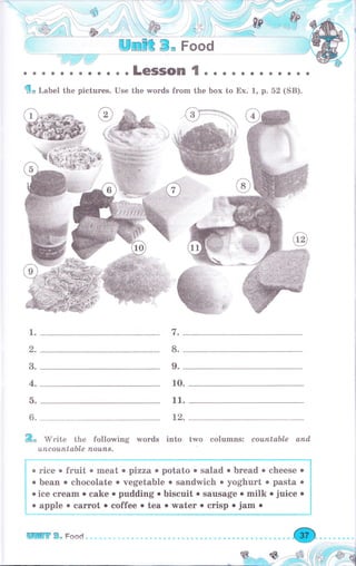 ]],i,дI]l! j
бо Label the pictures. Use the wоrds frоm the Ьох to Ех.-1, р. 52 (SB).
,l.
9.
1.
3.
4.
5.
6.
10.
11.
2.
&* Mrite the following wогds into two columns: соuпtаЬLе апd,
u,псоu,пtаЬlе поuпs.
Г
. ;;;;:;;;;;;eat . pizzao potato . salad о bread о cheese о
l . Ьеаr, о chocolate о vegetable о sandwich о yoghurt о pasta о
i .i"u сrеаm о cake о puddingobiscuit. sausag,e omilk о juice о
[
,
:nn':_: :iT_"l_: ":ч_:j:_1_: y"t"" ,
""t,p_, iii_: __
WШffi В" Food
 