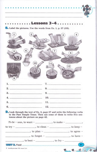 9
a a aa aa aa aa.о a a a a. о.. о. о. aa a a a a aý
о . . о о о о о о . .LCSISOПIS 3-4. о . о . . . . . . о
{& r.ab"t the pictuгes. Use the words frоm Ех. 1, р. 57 (SB).
W
W
9" loob thTough the text of Ех. 8, page 57 and writе the following чегЬs
in the Past Simple Tense. Тhеп чsе some of them to rvrite five sen-
tences about the рiсtчге on page 42.
То Ье - u)а8, to want - , to make -
to try - , to clean - , to keep -
to рlап - , to agree -
, to forget -
, to beat -
Цшшг & Food
1.
2.
в.
4.
ь.
6.
I-
8.
9.
1о.
11.
12.
6 Англiйськамова. Ро6.зошиr5ш
,tofry-
, to have -
 