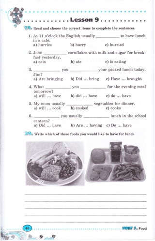 . о . .LeSSOn9. . . . . . . . о. . .
Ф9* Read and choose the соrrесt items to complete the sentences.
1. At 11 o'clock the English usually to have lunch
in а caf6.
а) hurries Ь) hurry с) hurried
2. John cornflakes with milk and sugаr for break-
fast yesterday.
а) eats Ь) ate
Jim?
а) Аrе bringing ь) Did ... bring с) Have ... brought
4. What you fоr the evening meal
tomorrow?
а) will ... have
5. Му mum usually
а) will ... cook
ь) did ... have с) do ... have
vegetables for dinner.
Ь) cooked с) cooks
usually lunch in the school
canteen?
а) Did ... have Ь) Аrе ... having с) Do ... have
Е@" Iilrite which of these foods you would like to have fоr lunch.
3. you
с) is eating
уоur packed lunch today,
6.
ШЕ Ва Food
 