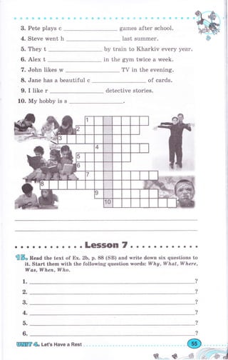 3. Pete plays с
4. Steve went h
5. They t
6. Alex t
7. John likes rM
8. Jane has а beautiful с
games after school.
last summеr.
Ьу train to Kharkiv every уеаr.
in the gym twice а week.
ТV in the evening.
of cards.
9. I like r detective stories.
10. Му hobby is s
о.... .. . . ...LeSSOn7. . .. о. о о .. . .
@ffi, Bead the text of Ех. 2Ь, р. 8S (SB) and write dolmn six questions to
it. Start them with the following question Tyords: Wha,Wha,t,Where,
Wаs, Whеп, Who.
1.
2.
3.
4.
о.
6.
?
?
?
?
?
?
ЩW@ь Let's Have а Rest
ý.., -, *
 
