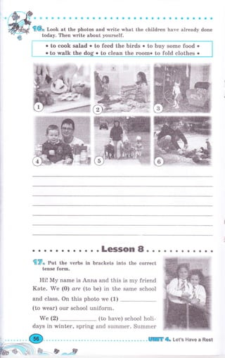 ;";; ; ;;,;.;;":. ;,; ;;,;; -,;.""; ;; ;,:;..""
today. Тhеп writе about yourself.
о to cook salad о to feed the birds . to buy sоше food о
о to walk the dog о to clean the rооmо to fold clothes о
fr?o pot tb"
tense fоrm.
о....Lеýýоп8...
чеrьs in brackets into the еоrrесt
aоaaaоaaо
Hi! Му name is Anna and this is mу friend
Kate. We (О) are (to Ье) in the same school
and class. Оц this photo we (1)
(to wеаr) оur school uniform.
We (2) (to have) school holi-
days in winter, spring and summer. Summer
. . . .!Шffi4 Let's Наче а Rest
&=.,.-,& .*****,ff
 