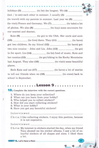 aaaaaa
holidays (3)
оaaоa aaaaaaоaaaa
(to Ье) the longest. We (4)
(not / to see) each other in summer. I usually (б)
(to travel) with mу parents in summеr. Last уеаr
(to visit) Frапсе and Germany. We (7)
of photos. We also (8) (to buy) some souvenirs fоr
оur nearest and dеаrеst.
Kate (9) (to so) to the USA. Her uncle and aunt
(10) (to live) thеrе. They (11) (to have)
have) gotgot two children. So mу friend (12)
two nice cousins - John and Liz. John (13) (to go)
in for sрrэrt. Liz (14) (to Ье) fond of music. Kate and
her cousins (15) (to go) hiking in the Rocky Mountains
last August. They also (16) (to visit) some beautiful
places.
Both Kate and mе (17) (to have) а lot of stories
to tell оur friends when we (18)
school in September.
(to соmе) back to
we (6)
(to take) а lot
(to
о. о.. . . о. o..LeSSOn9o.. е... . ... .
fl8o Co-plete the interview with the соrrесt questions.
1. Where do you keep уоur collection?
2 What can you Iеаrп frоm уоur hobby?
3. Who helped you to collect stlckers?
4. How did you start collecting stickers?
5. What is уоur hobby?
6. Have you got апу beautiful stickers?
Interviewer:
Chris: I like collecting stickers. I enjoy this pastime, because
it is not expensive.
IntervieMer:
С h r i s: Му interest in stickers started the day, when my friend
Tony shorved mе his sticker albums. I saw а lot of со-
lourful stickers of all shapes and sizes. I liked them
а lot.
!r!ffi.Ь Let's Have а Rest О
 