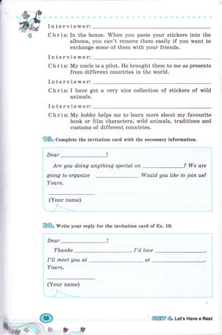 Interviewer:
С h r i s: In the boxes. Whеп you раstе уоur stiekers into the
albums, you can't rеmоче them easily if you wапt to
exchange some of them with уоur friends.
Interviewer:
С h r i s: Му uпсlе is а pilot. Не brought them to rne as рrеsепts
from different countries in the world.
Interviewer:
С h r i s: I have got а very пiсе colleetion of stickers of wild
animals.
Interviewer:
С h r i s: Му hobby helps mе to learn mоrе about mу favourite
book оr film characters, wild anirnals, traditions and
customs of different countries.
€Ф, Comptete the invitation eard with the necessary iпfоrmаtiоп.
Dear
-!
Are уоu d,оiпg апуthiпg sресiаl оп ? We are
Would уоч ltke to jоiп us?gоiпg to organize
Yоurs,
(Your паmе)
Д@. rV"ite уоur relrly fоr the invitation card of Ех. 19.
' Dear !
Тhапhs . I'd, lоuе
I'll пъееt уоu at
Yоurs,
(Your паmе}
ffiffiе LсtЪ Have а Rogt
at
 