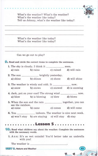 What's the rveather? What's the urеаthеr?
Whаt's the weather like today?
Tell us Johnny, what's the weather like today?
What's the weather like today?
What's the weather like today?
Can we go out to рlау?
9, Веаа and circle the еоrrесt items to eomplete the sепtепсеs.
1. The sky is cloudy. I think it
Ь) rains е) rained
brightly yesterday.
Ь) shines с) shone
3. The rмeather is windy and cold. It
а) snow Ь) snows с) snowed d) is snowing
4. Jack, put оп уоur coat! The strong wind поw.
а) blow Ь) is blowing с) blew d) blows
together, уоu can5. when the sun and the rain
see the rainbow.
а) соmе Ь) саmе с) comes d) will come
6. You indoors. The weather is nice next week.
а) won't stay Ь) аrе staying с) will stay d) stay
а) rain
2. The sun
а) shine
soon.
d) will rаiп
d) will shine
now.
. . ..LeSSOn 5. . о.. о.. . .. .
€Ф" Веаа Tyhat сhildгеп say about the weather. Complete the sentences
with the rrecessary п,ords.
1. А n n: It's so wet outside! You'd better take an umЬrеllа
with you!
The weather is
ýffiffi Б. Nature and Weather
 