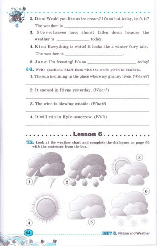 aa
q,
а.
3.
aaaaaaaaaaaaaaaaоaaaоaaоaaaaa
D а n: Would you like an ice сrеаm? It's so hot today, isn't it?
The weather is
s t е v е: Leaves have almost fallen down because the
weather is today.
4. К i m: Everything is white! It looks like а winter fairy tale.
The rмeather is
5. J а п е: I'm freezing! It's so today!
{l{l" rVrite questions. Start them with the words given in Ьrасkеts.
1. The sun is shining in the place where mу granny lives. (Where?)
2. It snowed in Rivne yesterday. (Whеп?)
3. The wind is blowing outside. (What?)
4. It wi}l rain in Kyiv tomorrow. (Wi]L?)
; ;: ;"; -,,; ;;-;"; :::-'.:},,"";
with the sentences frоm the Ьох.
оaооaaооaaa
the dialogues оп page 65
ý
 ,.:i
.ЦlIffi& Nаtчrе and Weather
 