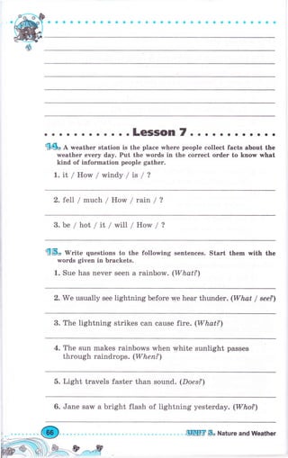 ооaэоaaaоaосФоосоaсеaaaоaоýоaaф
. о . .LeSSOn 7. . . . . . . . о. . о
{4ь Д weather station is the place where people collect facts about the
rveather every day. Put the words in the соrrесt оrdеr to kпоw what
kind of iпfогmаtiоп people gаthеr.
L.it/ How/windy /is/?
2. fell / much / How / rain / ?
3. Ье / }:rоl / it / will / How / ?
{ý" lV"ite questions to the follorving sentenees. Stаrt them п,ith the
words given in brackets.
1. Sue has never seen а rainbow. (What?')
2. We usually see lightning before we hеаr thunder. (What / sее?)
3. The lightning strikes can cause tire. (What?)
4. The sun makes rainbows when white sunlight passes
through raindrops. (Whеп?)
5. Light travels faster than sound. (Does?)
6. Jane saw а bright flash of lightning yesterday. (Who?)
.щIЦfir ýо Nаtчrе апd Weather
 