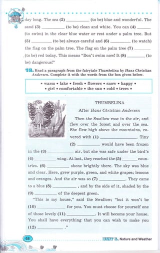 &*ф*Фф * * ф * ф Ф ф it tr] ф i* {i! qi: ф Ф
(to Ье) blue and wonderful. The
(to Ье) clean and white. You can (4)
(to swim) in the сlеаr blue water оr rest under а раlm tree. But
(5) (to Ье) always careful and (6) (to watch)
the flag on the palm tree. The flag on the раIm trее (7)
,(tobe)redtoday.ThismeanS..Don'tswimnow!It(8)-(to
Ье) dangerous!"
€8" Read а раrаgrарh frоm the fairytale ТhumЬеliпаЪу Нопs Сlъristiап
Апd.еrsеп. Complete it with the words frоm the Ьох given below.
. wаrm . lake . fresh о
о girl о comfortable .
flowers о snow . happy .
the suп . cold о trees о
l
t
l
l
t
!
i
--_ -._"_-,.-_*-'_.*. ц
in the (3)
(4)
tries. (6)
THUMBELINA
After Напs Сhristiап Апdеrsеп
Тhеп the Srмallow rоsе in the airo and
flew очеr the forest and очеr the sea.
She flew high above the mountains, со-
vered with (1) . Tiny
(2) would have been frozen
air, but she was safe under the bird's
wing. At last, they rеасhеd the (5) _ coun-
shone brightly there. The sky was blue
purple, green, and white grареý; lemons
for you. You must choose for yourself one
It rvill Ьесоmе уоur house.
everything that
,,
you can rмish to make you
and
and
toa
сlеаr. Неrе, grеw
oranges. And the air was so (7) . They came
blue (8) , and Ьу the side of it, shaded Ьу the
of the deepest green.
"This is mу house," ýaid the Swallow; "but it won't Ье
(9)
(10)
of th
You
(12)
ose lovely (
shall have
.й.*
щмffiвь Nature and weather
 