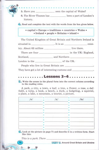 з
/А^ý-(dry-
ф
фФ&*.iitr's
5. Have you
6. The River Thames has
history.
i,. 8 i i.i il il' li ! Ф i} & ф ф Ф
seen the capital of Wales?
been а раrt of London's
г
l
фп Bead and complete the text with the words frоm the Ьох given belorr.
о capital о Еurоре о traditions . countries о wales о
. Ireland о people о Britains о island о
The United Kingdom of Great Britain and Northern Ireland is
situated in . It is an coun-
try. About 63 million live there.
There are four in the UK: England,
Scotland, and Northern
London is the of the UK.
People who live in Great Britain аrе
They have got а lot of interesting customs and
. . LGSISOПS 3-4о . о . . . о . . . .
ýn W"ite the поuпs in the plural form into the соrrесt eolumn ассоrdiпg
to the rеаdiпg rules.
А park, а city, а town, а leaf, а tree, а flower, а rose, а daf-
fodil, а tulip, а book, а bench, а duck, а hedgehog, в squirrel,
а place, а lake, а mountain, а tourist, а picture.
/z/ ф
*
lэ
.a:
ф
ý
ф
4l
ýц look at the picture on page 71 and describe it in а written fоrm. Start
like
This
this:
ts а park. There
Wшffi Фо Аrочпd Great Britain and Ukraine
 