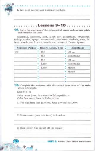 Ф Ф а О Ф .П, sJ d} Ф .}1 е,],1 ф a ф Ф Ф 8 а s ý Ф Ф Ф Ф Ф о в а е о
4. We must respect оur national symbols.
" . LeSSOrrS 9-{о. . . . . . . . . .
ffiфо Solve the anagrams of the geographical names and compass points
and complete the table.
sohsteuta, Derestni, aset, lackb ase, pacarthian, ntwesorth,
rodnip, rtпhо, hpuyal, manro-shok, nteahstor, verhola, stwe, da-
benu, stouh, sae fo ayoz, westhoust, meancri, Denas, tyazsvi
о
Rivers, Lakes, Seas Ф Mountains
the the ...
the mountains
Lake о mountains
Lake Mount
Mount
S Б" Co-plete the sentences rMith the correct fоrm of the чеrьs
given in brackets.
Example:
John never (usas, has Ьееп) to Zakarpattia. -
Jоhп has печеr Ьееп to Zakarpattia.
1. The children just (orriued, hаче arriued) to Lviv.
the
Compass Points
2. Steve печеr (ulas, has Ьееп) to London.
3. Dan (sрепt, hаs sрепt) all his mопеу.
WWffi Ф, Around Great Britain and Ukrаiпе
 