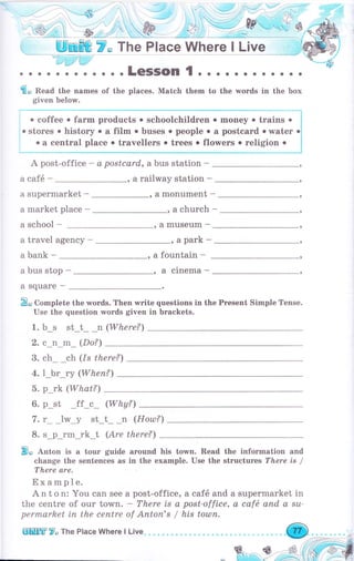 ., _ Wmffi Р* T_lre Рlзсе_ Whеце_ ! Llve _ ,;,.
'-i}l#цliо,
. . . .LeSSOn 1 . . . о .. о о . . о о
€" Read the names of the places. Match them to the words in the Ьох
given below.
:""""""""-"'-*-.''----""'i
. coffee . fаrm products . schoolchildren о mоп€у . trains . I
;о stores о history . а film . buses о people о а postcard . wаtеr .i
" a central place . trачеllеrs о trееs о flowers . religion . l
i
А post-office - а postcard, а bus station *
а саfё - , а railway station -
а supermarket -
а market рlасе -
, а monument -
а school - , а museum -
а travel agency - ,apark-
а bank - , а fountain -
а bus stop - , а сlпеmа -
а Square -
, а church -
te questions in the Рrеsепt Simple Tense.
in brackets.
В, Complete the rмords. Тhеп wri
Use the question words given
1. b_s st_t_ _п (Where?'1
2.с n m (Do?
3. ch ch (.ts there?
4. 1_Ьr_rу (Whеп?)
5. р rk (What?)
6. p_st _ff_c* (Why?)
7. r lw_y st_t_ _n (Houl?)
8. s_p_rm_rk_t (Are there?)
В" Anton is а tour guide аrоuпd his town. Read the information and
change the sentences as in the example. Use the strчсtчrеs There is /
There are.
Ехаmрlе.
А n t о n: You can see а post-office,
the centre of оur town. - There is а
permarket iп the сепtrе of Апtоп's /
а саfб and а supermarket in
post-offtce, а саfё апd а su,
his tошп.
ЕffiУ" Ttre Place Where l Llve
 