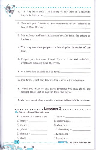 iФfrффффф@ФффФф@
1. You mау learn about the
аеФФаФФФФФФФеоý6ф
history of оur town in а museum
that is in the park.
2. You can put flowers at the monument to the soldiers of
World War II thеrе.
3. Our railway and bus stations аrе not far from the сепtrе of
the town.
4. You mау see some people at а bus stop in the сепtrе of the
town.
5. Реорlе рrау in а church and like to visit an old cathedral,
which аrе situated пеаr the riчеr.
6. We have five schooIs in оur town.
. о . .LeSSOn 2. . . . . . . ... ..
Ф* Соrrесt the spelling mistakes.
1. monumant - mопuплепt
2. brige - 8. supermaket -
9. сhuсrh *
7. Our town is not big. So, we don't have а travel agency.
8. When you want to buy farm products you mау go to the
market place that is not far from the park.
9. We hаче а сепtrаI square with а wonderful fountain in our town.
7. rаrk -
3. scuare -
4. palase -
5. sinema -
6. shool -
10. dookshop -
11. musеоm *
12. custle -
ЩffiF ?. The Place Where l Live
 