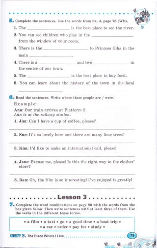 a a a a о a о a a a a a a a a о с о ý il Ф ф Ф Ф ý {' G оо Ф ti.
5. Complete the ýentences. Use the words from Ех. 4, page 78 (WB).
1. The is the best place to see the river.
2. You can see children who play in the
from the window of чоur rооm.
3. There is the
main
to princess olha in the
4. There is а and two
the centre of our town.
1n
5. The
6. You can learn about the
is the best рlасе to buy food.
history of the town in the local
6. Read the sentences. 'W'ritе where these people аге / wеrе.
Example:
Апп: оur train arrives at Platform 2.
Апп is at the railulay stаtiоп.
1. Jim: Can I have а cup of coffee, please?
2. Sue: It's so lovely hеrе and there are mапу lime trees!
3. Kim: I'd like to make an international call, please!
4. Jane: Excuse mе, please! Is this the right way to the clothes'
store?
5. Dan: Oh, the film is so interesting! I've enjoyed it greatly!
. . . .LeSSOn 3о . . . . . . . . . . .
7. Complete the wоrd combinations on page 8О with the words frоm the
Ьох given below. Тhеп write sentences with at least thrее of them. Use
the чеrьs in the different tense forms.
о а film о а taxi о go о а good time о а boat trip о
. а саr о оrdеr . рау for . study о
UШffi7" Ttre PlaceWhere lLive.
 