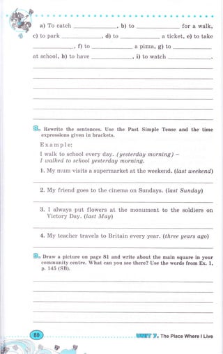 ффФsФaс
а) То catch
оооaaоa оaоaaaсa
;"; ; ;";-:Ь) to
a
,
ф с) to park ,d)to а ticket, е) to take
,f)to а pizza, g) to
at school, h) to have , i) to watch
Е. Rewrite the sentences. Use the Past Simple Tense and the time
expressions given in brackets.
Ехаmрlе:
I walk to school ечеrу day. (yesterday rпоrпiпg) -
I tllalked to school yesterday rпоrпiпg.
1. Му mum visits а supermarket at the uгееkепd. (last uлееkепd)
2. Му friend goes to the cinema on Sundays. (lаst Suпdау)
3. I always put flowers at the monument to the soldiers оп
Viсtоrу Day. (losf Мау)
4. Му teacher travels to Britain ечеrу уеаr. (three years ago)
9о Drаw а picture on page 81 and rмгite about the mаiп sqчаrе iп уочr
eommunity сепtrе. What сап you see there? Use the wогds fгоm Ех. 1,
р. 145 (SB).
lПЕ 7" The Place Whеrе l Live
 