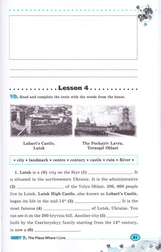 о . о .LeSSOn4. . . о о о о . . . . о
{Ф. Bead and complete the texts with the wогds fгоm the boxes.
LчЬаrt's Castle,
Lutsk
The Pochayiv Lачrа,
Ternopil Oblast
'::,_1у: Y:9:.::I : ::1*_::::::у : :т*:_::1" :
River о
1. Lutsk is а (0) city оп the Styr (1) .It
is situated in the поrthwеstеrп ukraine. It is the administrative
(2) of the Vоlуп Oblast. 206, 000 реорlе
live in Lutsk. Lutsk High Castle, also known as LuЬаrt's Castle,
began its life in the mid-l4th (3) . It is the
most famous (4) of Lutsk, Ukraine. You
can see it on the 200 hryvnia bill. Another city (5)
built Ьу the Czartoryskyy family starting from the 14th сепturу,
is поw а (6)
 