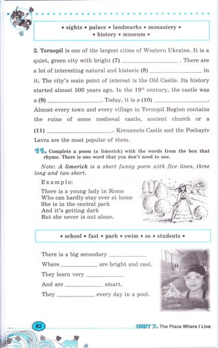 ф ф ф ф ф Ф ф Ф ф Ф Ф ф qэ 1,1 dj} & е} .dl il i!, i:j i::j {i i,]
. sights о palace о landmarks о monastery о
о history . musеum .
2. Теrпорil is one of the largest cities of Western Ukraine. It is а
quiet, green city with bright (7) . There аrе
а lot of interesting natural and historic (8) 1n
it. The city's main point of interest is the Old Castle. Its history
started almost 500 years ago. In the 19th century, the castle was
а (9) . Today, it is а (10)
Almost ечеrу torvn and ечеrу village in Ternopil Region contains
the ruins of some medieval castle, ancient church оr а
(11) . Kremenets Castle and the Pochayiv
Lavra аrе the most рорulаr of them.
€€* Co-plete а роеm (а limerick) with the words frоm the Ьох that
rhуmе. Тhеrе is опе rшоrd that you don't need to use.
Note: А li,rпerich Ls а short fuппу роепL tllith fiue llпеs, three
lопg апd tulo short.
Example:
Тhеrе is а young lady in Rоmе
Who can hаrdlу stay ечеr at hоmе
She is in the central park
And it's getting dark
But she never is out alone.
. school . fast . раrk о swim о so . students .
Тhеrе is а big sесопdаrу
Where аrе bright and соо1.
They lеаrп very
And аrе smart.
every day in а pool.They
шшffi F" The Place Whеrе l Live
 