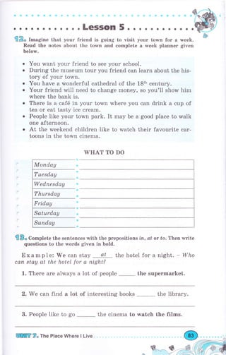 €Р, I-"gine that уочг friend is going to visit уоur town fоr а week.
Read the notes аЬочt the town and complete а week рlаппеr given
Ъеlоту.
You want уоur friend to see уоur school.
During the museum tour you friend can lеаrп about the his-
tory of your town.
You have а wonderful cathedral of the 18th century.
Your friend will need to change money, so you'll show him
whеrе the bank is.
Тhеrе is а саfё in your town where you can drink а cup of
tea оr eat tasty ice сrеаm.
Реорlе like your town park. It mау Ье а good place to walk
one afternoon.
At the weekend children like to watch their favourite саr-
tootrs in the town cinema.
WHAT то Do
бВ* Co-plete the sentences with the prepositions iп, at оr to. Тhеп write
questions to the words given in bold.
Example:'We can stay at the hotel fоr а night. -Who
сап stay at the hotel for а night?
1. Тhеrе are always а lot of people the supermarket.
2. We can find а lot of interesting books _ the liЬrаrу.
3. People like to go _ the cinema to watch the films.
8*
a
о
о
a
tпtr 7" The Place Where l Live "
 