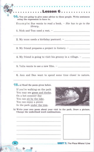 ýý
ф$iфФ фФ*ф ýФФ * ео Gооооaaa aGtобооо
. . . .LeSSOn 6. . . . . о о о о о о о
€@* Уоо аrе going to give some advice to these people. 'Write sentences
using the ехрrеssiоп to Iъаuе to.
Example: Sue wants to read а book. - She has to go to the
library.
1. Nick and Тоm need а rest. -
2. Му mum needs а birthday postcard. -
3. Му friend рrераrеs а project in history. -
4. Му friend is going to visit his granny in а village. -
5. Valia wants to see а new film. -
6. Ann and Dan want to spend some time сlоsеr to nature.
ffiS* а) Read the роеm given below.
If you're walking on the path
You mау see geese and ducks.
On а hot summеr day
You can sit Ьу the lake.
You can enjoy а picnic
In the park under the trеg.
Ь) 'Write
уоur own роеm about уочr visit to the park. Draw а рiсturе.
Change the underlined word combinations.
ý.r.о-,,.,:*ý
.шШг 7. тпе Place Where l Live
 
