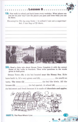 aGФфgфФфФФ&е эофФосффa€GaýaфФсоо
. . . .LeSSOn 8. . . . . о . . . . . о
'fl9, Уо., walk to sehool and back home ечегу weekday. What places can
you see on your way? List the places уоu pass and wгitе what you сап
do there.
Exampl ez Оп mу u)ау hоmе / to sсhооl I сап 8ее а suреrrпаr,
het. I сап Ьuу а CD there.
Z€fu Веаа а fairy tale about Drеаm
fоrms of the чеrьs in braekets.
Town. Complete it with the соrrесt
Then write questions to the words
given in bold рriпt.
Drеаm Town (0) ts
have built it. It's very
(to Ье) located пеаr the Honey Sea. Kids
grееп and (1) (to smell) so
tasty. The trееs (2) (to Ье) Iike kiwis. A1l the
houses (3) (to Ье) special. А school (4)
(to Ье) sweet and fresh because it is made of chocolate and apples.
6'| lI
ЁТ}rf Жý
Y.i L€=rz_
}ч#
ЕgЖffi У, Ttre Place Where l Live. .{@
 
