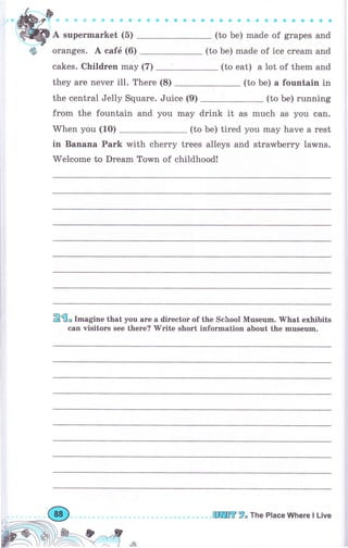 d*DJ* 9 .,
Щ
А suреrmаrkеt (б)
ф оrапgеs. А саfё (6)
sйф*фФффф
,;;;;;;;;;;
(to Ье) made of ice сrеаm and
cakes. Сhildrеп mау (7) (to eat) а lot of them and
they аrе печеr i11. There (8) (to Ье) а fountain in
the central Jelly Square. Juice (9) (to Ье) running
frоm the fountain and уоu may drink it as much as you can.
When you (1О) (to Ье) tired you mау have а rеst
in Вапапа Раrk with сhеrrу trees alleys and strаwЬеrrу lawns.
welcome to Dream Тоwп of childhood!
2fi* l-"gine that уоч аrе а dirесtоr of the School Museum. }Yhat exhibits
carr visitors see thеге?'w'ritе shогt information about the mчsечm.
шlffi 7" The PIace Where l Live
 