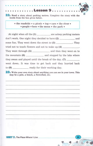 :.. .:. . . .. ..;;;;;,.,.,.,.".".*.n.,.n.:-.
-
22* Read а stоrу about parking mеtгеý. Cornplete the story with the &
wоrds fгоm the Ьох given below.
*,*****l
l
!
i
At night when а11 the (1) are asleep parking meters
don't work. Опе night they decided to have (2) and
some fun. They went down the street to (3) . They
tried not to touch flowers and not to wake up (4)
They went through (5) and then they went on to
the mountain (6) and stopped Ьу the iake whеrе
they swam and played until the break of the day. (7)
went down. It was time to get back and they hurried back
to (8) ready fоr their working day.
2ý" W"ite уочr orMn story about anything уоч can see in уочr town. This
mау Ье а pole, а bench, а flowerbed, ete.
о the roadside о а picnic о top . саrs . the riчеr о
о people о bees о the mооп о the раrk о
щпцгr Т"тhе place whеrе l Live
 
