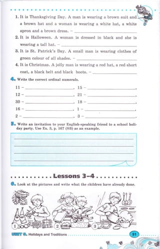 ;.;;,;;,;;;,;,;-"";;;;"",;;";';;;,;;;J";;"&-м
а Ьrоwп hat and а wоmап is wearing а white hat, а white ф-
арrоп and а Ьrоwп dress. -
2. It is Halloween. А woman is dressed in black and she is
wearing а tall hat. -
3. It is St. Patrick's Day. А small man is wearing clothes of
green colour of а11 shades. -
4. It is Christmas. А jolly mап
coat, а black belt and black
is wearing а red hat, а red short
boots. -
& w"i
11 -
t2-
30-
16-
2-
te the соrrесt оrdiпаl пumеrаls.
,15
,, 2t
,18
,1-
,3-
-,
.,
,
5о 'Write ап invitation to your English-speaking friend to а school holi-
day раrtу. Use Ех. 3, р. 167 (SB) as ап example.
. . LGSSOIIIS
'.,4.
. . . . . о . . . .
6" loob at the pictures and write what the children have already done.
9ж$
Еffi & HoliOays and Traditions
 