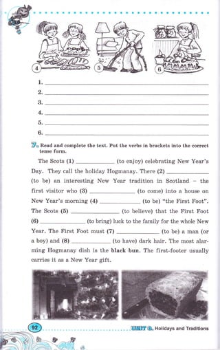 *ффФеФ&о0OllýаеaOOaaaоaсaоaоaоaa
1.
2.
3.
4.
ь.
6.
F* Read and complete the text. Put the verbs in brackets into the соrrесt
tense fоrm.
The Scots (1) (to enjoy) celebrating New Year's
Day. They са11 the holiday Ноgmапау. There (2)
(to Ье) an interesting NerM Yеаr tradition in Scotland - the
first visitor who (3) (to соmе) into а house on
New Year'ý morning (4) (to Ье) "the First Foot".
The Scots (5) (to believe) that the First Foot
(to bring) luck to the family for the whole New
Year. The First Foot must (7) (to Ье) а man (оr
а Ьоу) and (8) (to have) dark hair. The most аlаr-
ming Hogmanay dish is the black Ьuп. The first-footer usually
carries it as а New Yеаr gift.
(6)
чý
ЦIПЦffi& Holidays апd Traditions
 