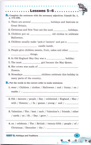 о..... о. с. о. с * . . Ф e.ý.f ,r, -'@,
;;";;";;,";;;:T:::":":"--1,;"",;;;";;";;-:;w
р. 172 (SB).
1. Тhеrе аrе several holidays and festivals in
Grеаt Britain.
2. christmas and New year аrе the most holidays.
3. Children put on old clothes to celebrate
Halloween.
4. Children usually make 'jack-o'-1antern' and put а
candle inside.
5. People give children sweets, fruit, cakes and other
things.
6. In Old England Мау Day was а holiday.
7. The most girl Ьесаmе the Мау Queen.
8. Неr crown was made of
flowers.
9. Nowadays _ children celebrate this holiday in
mапу раrts of the country.
9о put the words in the соrrесt оrdеr to make sentences.
1. urеаr / Children / clothes / Halloween / and / funny / оп /
masks / .
2. Old / dancers / people / Day / celebrated / England / Мау /
with / flowers/ , / Iп / games / young / and / . _
3. Valentine / The / best / each / Va]entine's / friends / other
/ cards / оп / St. / Day / gave /
4. оп / сеlеЬrаtе / The / British
Christmas / December / thе /
/ twenty-fifth / people / at /
ШШtr {& Holiaays and Traditions ф
 