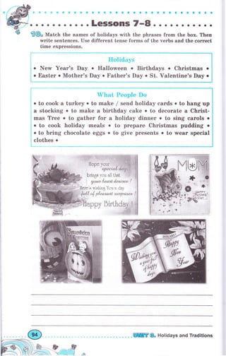 ir 9 о Ф б е о е a a ф a о a a a aо a о О a aa a a a a
, . . LCSSOПS
'..E^.
. . о . . о . . . .
fi@" Mrt"h the names of holidays with the phrases frоm the Ьох. Then
write sentences. use different tense fоrms of the verbs and the соrгесt
time expгessions.
о New Year's Day
о Easter о Mother's
trIoliclays
. Halloween . Birthdays о Christmas о
Day о Father's Day . St. Valentine's Day о
YIзаt, People Do
. to cook а turkеу . to make / send holiday саrds о to hang up
а stocking о to make а birthday cake о to decorate а Сhгist-
mas Тrее о to gather fоr а holiday diппеr о to sing саrоls о
о to cook holiday meals о to рrераrе christmas pudding о
о to bring chocolate eggs о to give presents о to лчеаr special
clothes .
llope уоuг . ,;
ч?,е{,.!llц
Ьгiп5* Tou ul1 Цut 'i:',t
уоа,ъl*лzt l*мав* !
;..,ý*к'* тishilц }'*rr п сiпу
fc*{l. ф дl"аs" ла{. s*r tg.tj*cal 1
рру
tffi& Holidays and Traditions
 