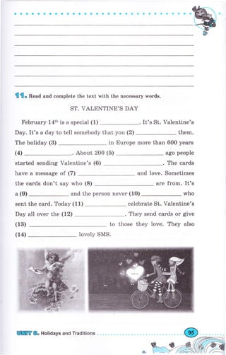 aоaaaaaоaaaооaоaaaФёa.с aо aФффф9
lПfl. Bead and complete the text with the песеssаrу words.
ST. VALENTINE,S DAY
February 14th is а special (1)
Day. It's а day to tell somebody that you (2)
The holiday (3)
It's St. Valentine's
them.
in Europe mоrе than 600 уеаrs
ago people
The саrds
and love. Sometimes
аrе from. It's
who
celebrate St. Valentine's
. They send саrdý оr give
to those they love. They also
(4) . About 200 (5)
started sending Valentine's (6)
have а message of (7)
the cards don't say who (8)
а (9) and the person never (10)
sent the card. Today (11)
Day all over the (12)
(13)
(14) lovely SMS.
]Шffi& Holidays and Traditions
 