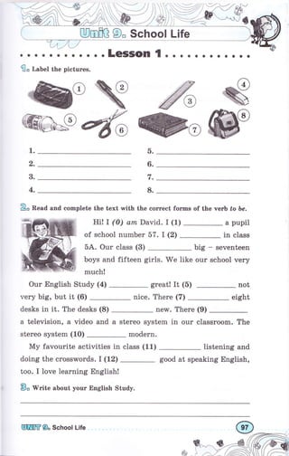: ЩmшG О" School Life
о.... о... о..LеSSоп { о. о...... о..
flo Label the pictures.
WЖ W
W1.
2.
3.
4.
2о Read and eomplete the text with the соrrееt fоrms of the чегЬ tо Ье.
Hi! I (0) аm David. I (1) а pupil
in classof school пumЬеr 57. I (2)
5А. Оur class (3) big - seventeen
boys and fifteen girls. We like our school very
much!
Оur English Study (4) great! It (5) not
very big, but it (6) nice. Тhеrе (7) eight
desks in it. The desks (8) new. Тhеrе (9)
а television, а video and а stereo system in оur classroom. The
stеrео system (10) modern.
D.
6.
t.
8.
Му favourite activities in class (11)
doing the crosswords. I (12)
too. I love learning English!
Во 'tYгitе about уочr English Study.
listening and
good at speaking English,
ф
Ешffi 9" ýchool Life
 