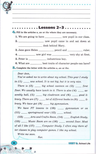 . . о о. о . о.. .LGSISOПIS 2-3. о.. . о. о о о о
@" Гitt in the articles а, ап ot fhe whеrе they аrе necessary.
1. We аrе going to have new pupil in оur class.
new pupil саmе in and sat down at
desk behind Маrу.
3. Jane gave Неlеп pencil and rulеr.
пеw girl was very shy at first.
5. Peter is industrious Ьоу.
6.Мhatare-besttraitsofсharaсterpeoplecanhave?
ý, Complete the letter with the articles а, ап or the.
_---_-l
Тhis уеаr I stud,y i
ts uеrу пiсе. l
L (3) _ first l
llso (4) _а* !
6) _ good, lt-
I
hsiп(8l li- i
L.I
1m,паsium оr оп i
ool. l
_ Епglish Study, i
есопd floor. Most
l
tеп stау there af-
|
t sсhооl,
-i
Dear Апп,
Yotl,'ue аshеd rпе to ulrite about mу sсhооl. Тhis year I study
iп (1) пеul school. It ts поt btg,but it is uеry пiсе.
There is (2) big schoal сапtееп оп (3) _ first
floor. We usuаllу haoe luпсh iп it. There is also ( 4)
-
аs-
sетпЬlу hall, (5) big cloakroofrL апd (6) good li-
brary.There are (7) lot of differentbooks iп (8)
-
It-
brary.We haue got (9) big gуrппаsiurп.
We hаuе РТ lеssопs iп (10) gуппаsium оr оп
(11) _ sроrtsgrоuпd пеаr (12) _ sсhооl.
Wtr S" School Life
 