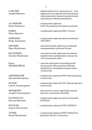 3
САПЕЛИН
Андрей Юрьевич
- первый заместитель председателя - член
правления Государственной корпорации
«Банк развития и внешнеэкономической
деятельности (Внешэкономбанк)»
АГАМИРЗЯН
Игорь Рубенович
- генеральный директор
ОАО «Российская венчурная компания»
БОЙКО
Павел Юрьевич
- генеральный директор ООО «Телум»
БОЙЧЕНКО
Игорь Алексеевич
- генеральный директор группы компаний
«РЕЛЭКС»
БОРТНИК
Иван Михайлович
- исполнительный директор Ассоциации
инновационных регионов России
ВАСИЛЕНКО
Евгения Михайловна
- исполнительный директор Ассоциации
разработчиков программных продуктов
«Отечественный софт»
Пекка
ВИЛЬЯКАЙНЕН
- советник президента некоммерческой
организации «Фонд развития Центра
разработки и коммерциализации новых
технологий»
ДЫРМОВСКИЙ
Дмитрий Викторович
- генеральный директор ООО «Центр речевых
технологий»
ЖУКОВ
Сергей Александрович
- генеральный директор ЗАО «Центр передачи
технологий»
ИВАЩЕНКО
Андрей Александрович
- председатель совета директоров центра
высоких технологий «ХимРар»
КАСПЕРСКАЯ
Наталья Ивановна
- генеральный директор группы компаний
InfoWatch
КОГОГИН
Сергей Анатольевич
- генеральный директор ОАО «КАМАЗ»
ЛУЧИН
Роман Михайлович
- генеральный директор ООО «КиберТех»
(резидент Фонда «Сколково»)
 