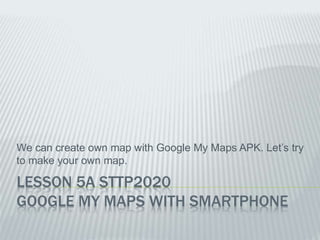 LESSON 5A STTP2020
GOOGLE MY MAPS WITH SMARTPHONE
We can create own map with Google My Maps APK. Let’s try
to make your own map.
 